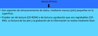 DISCOS ÓPTICOS

• Son soportes de almacenamiento de datos, mediante marcas (pits) pequeñas en la
superficie.
• Pueden ser de lectura (CD-ROM) o de lectura y grabación que son regrabables (CDRW). La lectura de los pits y la grabación de la información se realiza mediante láser.

 