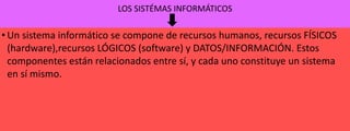 LOS SISTÉMAS INFORMÁTICOS

• Un sistema informático se compone de recursos humanos, recursos FÍSICOS
(hardware),recursos LÓGICOS (software) y DATOS/INFORMACIÓN. Estos
componentes están relacionados entre sí, y cada uno constituye un sistema
en sí mismo.

 