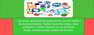 - Los iconos del escritorio proporcionan una vía rápida a
los accesos directos. Puede mostrarlos todos o bien
ocultarlos si refiere disponer en un escritorio
limpio, también puede cambiar de tamaño.

 