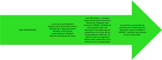 1ERA GENERACIÓN:

La era de la computación
empezó con el desarrollo antes y
durante de la segunda Guerra
Mundial. Las primeras
computadoras utilizaban
válvulas electrónicas de vacío.

John Mauchley y J. Presper
Eckert construyeron Electronic
Numerical Integrator and
Computer (ENIAC). También en
ese proyecto, John von
Neumann trazó ideas que se
convertirían en la base de las
computadoras modernas. Su
idea fue que los programas
debían estar contenidos en la
memoria de la computadora

Las primeras construidas de
acuerdo con el diseño de Von
Neumann fueron la EDVAC y
UNIVAC I, también las primeras
en ser comerciales.

 