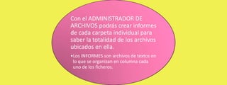 Con el ADMINISTRADOR DE
ARCHIVOS podrás crear informes
de cada carpeta individual para
saber la totalidad de los archivos
ubicados en ella.
•Los INFORMES son archivos de textos en
lo que se organizan en columna cada
uno de los ficheros.

 