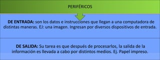 PERIFÉRICOS
DE ENTRADA: son los datos e instrucciones que llegan a una computadora de
distintas maneras. EJ: una imagen. Ingresan por diversos dispositivos de entrada.

DE SALIDA: Su tarea es que después de procesarlos, la salida de la
información es llevada a cabo por distintos medios. Ej. Papel impreso.

 