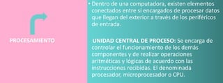 • Dentro de una computadora, existen elementos
conectados entre sí encargados de procesar datos
que llegan del exterior a través de los periféricos
de entrada.
PROCESAMIENTO

UNIDAD CENTRAL DE PROCESO: Se encarga de
controlar el funcionamiento de los demás
componentes y de realizar operaciones
aritméticas y lógicas de acuerdo con las
instrucciones recibidas. El denominada
procesador, microprocesador o CPU.

 