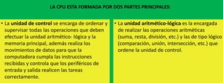 LA CPU ESTA FORMADA POR DOS PARTES PRINCIPALES:

• La unidad de control se encarga de ordenar y
supervisar todas las operaciones que deben
efectuar la unidad aritmético- lógica y la
memoria principal, además realiza los
movimientos de datos para que la
computadora cumpla las instrucciones
recibidas y controla que los periféricos de
entrada y salida realicen las tareas
correctamente.

• La unidad aritmético-lógica es la encargada
de realizar las operaciones aritméticas
(suma, resta, división, etc.) y las de tipo lógico
(comparación, unión, intersección, etc.) que
ordene la unidad de control.

 
