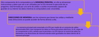 Otro componente de la computadora es la MEMORIA PRINCIPAL, en ella se almacenan
instrucciones y datos que van a ser utilizados por la CPU durante la ejecución de un
programa. Está formada por una serie de celdas o casillas enumeradas capaces de
guardar en su interior los datos mientras la computadora está encendida.

DIRECCIONES DE MEMORIA: son los números que tienen las celdas y mediante
estas direcciones se puede acceder de forma directa a ella.

- La memoria principal está conectada a la CPU por medio de un conjunto de cables
denominados BUS, que transporta los datos en forma de pulsos eléctricos. En él, viajan de
un componente a otro, señales que le permiten a la CPU ejercer el control de todos los
elementos y las direcciones de memoria donde están guardados los datos dentro de la
memoria principal.

 