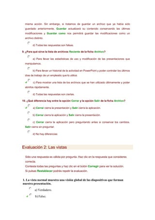 misma acción. Sin embargo, si tratamos de guardar un archivo que ya había sido
guardado anteriormente, Guardar actualizará su contenido conservando las últimas
modificaciones y Guardar como nos permitirá guardar las modificaciones como un
archivo distinto.
d) Todas las respuestas son falsas.
9. ¿Para qué sirve la lista de archivos Reciente de la ficha Archivo?
a) Para llevar las estadísticas de uso y modificación de las presentaciones que
manipulamos.
b) Para llevar un historial de la actividad en PowerPoint y poder controlar los últimos
días de trabajo de un empleado que lo utilice.
c) Para mostrar una lista de los archivos que se han utilizado últimamente y poder
abrirlos rápidamente.
d) Todas las respuestas son ciertas.
10. ¿Qué diferencia hay entre la opción Cerrar y la opción Salir de la ficha Archivo?
a) Cerrar cierra la presentación y Salir cierra la aplicación.
b) Cerrar cierra la aplicación y Salir cierra la presentación.
c) Cerrar cierra la aplicación pero preguntando antes si conservar los cambios.
Salir cierra sin preguntar.
d) No hay diferencias

Evaluación 2: Las vistas
Sólo una respuesta es válida por pregunta. Haz clic en la respuesta que consideres
correcta.
Contesta todas las preguntas y haz clic en el botón Corregir para ver la solución.
Si pulsas Restablecer podrás repetir la evaluación.

1. La vista normal muestra una visión global de las diapositivas que forman
nuestra presentación.
a) Verdadero.
b) Falso.

 