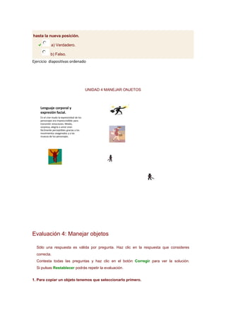 hasta la nueva posición.
a) Verdadero.
b) Falso.

Ejercicio diapositivas ordenado

UNIDAD 4 MANEJAR ONJETOS

Lenguaje corporal y
expresión facial.
En el cine mudo la expresividad de los
personajes era imprescindible para
transmitir emociones. Miedo,
sorpresa, alegría o amor eran
fácilmente perceptibles gracias a los
movimientos exagerados y a las
muecas de los personajes.

Evaluación 4: Manejar objetos
Sólo una respuesta es válida por pregunta. Haz clic en la respuesta que consideres
correcta.
Contesta todas las preguntas y haz clic en el botón Corregir para ver la solución.
Si pulsas Restablecer podrás repetir la evaluación.
1. Para copiar un objeto tenemos que seleccionarlo primero.

 