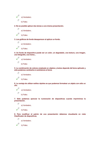 a) Verdadero.
b) Falso.
2. No es posible aplicar dos temas a una misma presentación.
a) Verdadero.
b) Falso.
3. Los gráficos de fondo desaparecen al aplicar un fondo.
a) Verdadero.
b) Falso.
4. Un fondo de diapositiva puede ser un color, un degradado, una textura, una imagen,
una fotografía, una trama...
a) Verdadero.
b) Falso.
5. La combinación de colores empleada en objetos y textos depende del tema aplicado y
sólo podemos cambiarla si cambiamos el tema.
a) Verdadero.
b) Falso.
6. La ventaja de utilizar estilos rápidos es que podemos formatear un objeto con sólo un
clic.
a) Verdadero.
b) Falso.
7. Sólo podemos apreciar la numeración de diapositivas cuando imprimimos la
presentación.
a) Verdadero.
b) Falso.
8. Para modificar el patrón de una presentación debemos visualizarla en vista
Clasificador de diapositivas.
a) Verdadero.
b) Falso.

 