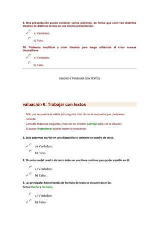 9. Una presentación puede contener varios patrones, de forma que convivan distintos
diseños de distintos temas en una misma presentación.
a) Verdadero.
b) Falso.
10. Podemos modificar y crear diseños para luego utilizarlos al crear nuevas
diapositivas.
a) Verdadero.
b) Falso.

UNIDAD 6 TRABAJAR CON TEXTOS

valuación 6: Trabajar con textos
Sólo una respuesta es válida por pregunta. Haz clic en la respuesta que consideres
correcta.
Contesta todas las preguntas y haz clic en el botón Corregir para ver la solución.
Si pulsas Restablecer podrás repetir la evaluación.

1. Sólo podemos escribir en una diapositiva si contiene un cuadro de texto.

a) Verdadero.
b) Falso.
2. El contorno del cuadro de texto debe ser una línea continua para poder escribir en él.

a) Verdadero.
b) Falso.
3. Las principales herramientas de formato de texto se encuentran en las
fichas Diseño y Formato.

a) Verdadero.
b) Falso.

 