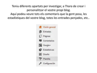 Teniu diferents apartats per investigar, a l'hora de crear i
personalitzar el vostre propi blog.
Aquí podeu veure tots els comentaris que la gent posa, les
estadístiques del vostre blog, totes les entrades penjades, etc..

 