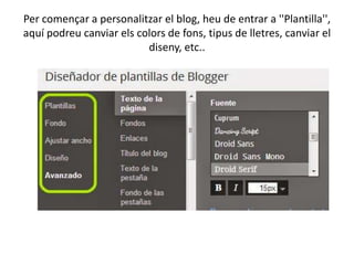 Per començar a personalitzar el blog, heu de entrar a ''Plantilla'',
aquí podreu canviar els colors de fons, tipus de lletres, canviar el
diseny, etc..

 