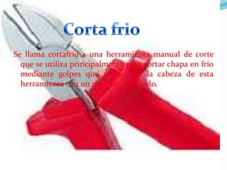 Se llama cortafrío a una herramienta manual de corte
que se utiliza principalmente para cortar chapa en frío
mediante golpes que se dan en la cabeza de esta
herramienta con un martillo adecuado.

 