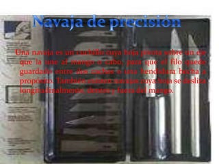 Una navaja es un cuchillo cuya hoja pivota sobre un eje
que la une al mango o cabo, para que el filo quede
guardado entre dos cachas o una hendidura hecha a
propósito. También existen navajas cuya hoja se desliza
longitudinalmente, dentro y fuera del mango.

 