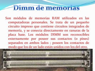 Son módulos de memorias RAM utilizados en las
computadoras personales. Se trata de un pequeño
circuito impreso que contiene circuitos integrados de
memoria, y se conecta directamente en ranuras de la
placa base. Los módulos DIMM son reconocibles
externamente por poseer sus contactos (o pines)
separados en ambos lados ; poseen los contactos de
modo que los de un lado están unidos con los del otro.

 