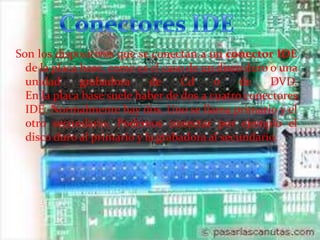 Son los dispositivos que se conectan a un conector IDE
de la placa base, como es el caso de un disco duro o una
unidad
grabadora
de
Cd
o
de
DVD.
En la placa base suele haber de dos a cuatro conectores
IDE. Normalmente hay dos. Uno se llama primario y el
otro secundario. Podemos conectar por ejemplo el
disco duro al primario y la grabadora al secundario.

 