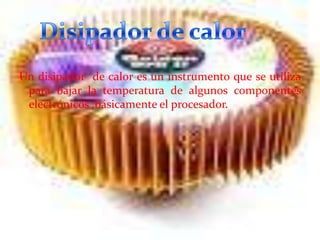 Un disipador de calor es un instrumento que se utiliza
para bajar la temperatura de algunos componentes
electrónicos ,básicamente el procesador.

 
