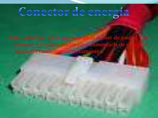 Este conector es el que sale de la fuente de poder y se
conecta a la placa madre para alimentarla de energía y
así pueda funcionar correctamente .

 