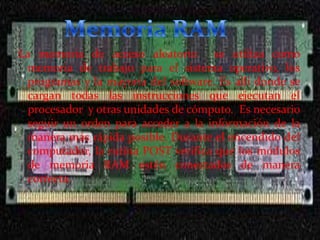 La memoria de acceso aleatorio se utiliza como
memoria de trabajo para el sistema operativo, los
programas y la mayoría del software. Es allí donde se
cargan todas las instrucciones que ejecutan el
procesador y otras unidades de cómputo. Es necesario
seguir un orden para acceder a la información de la
manera más rápida posible. Durante el encendido del
computador, la rutina POST verifica que los módulos
de memoria RAM estén conectados de manera
correcta.

 