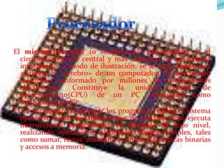 El microprocesador (o simplemente procesador) es el
circuito integrado central y más complejo de un sistema
informático; a modo de ilustración, se le suele llamar por
analogía el «cerebro» de un computador. Es un circuito
integrado conformado por millones de componentes
electrónicos.
Constituye la unidad
central
de
procesamiento(CPU) de un PC catalogado como
microcomputador.
Es el encargado de ejecutar los programas, desde el sistema
operativo hasta las aplicaciones de usuario; sólo ejecuta
instrucciones programadas en lenguaje de bajo nivel,
realizando operaciones aritméticas lógicas simples, tales
como sumar, restar, multiplicar, dividir, las lógicas binarias
y accesos a memoria.

 