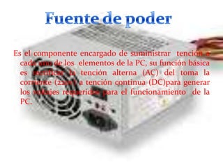 Es el componente encargado de suministrar tención a
cada uno de los elementos de la PC, su función básica
es rectificar la tención alterna (AC) del toma la
corriente (220v) a tención continua (DC)para generar
los voltajes requeridos para el funcionamiento de la
PC.

 