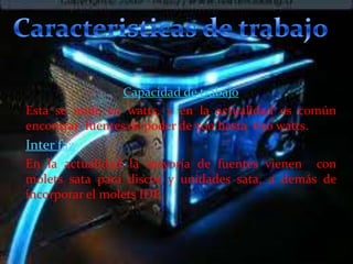 Capacidad de trabajo
Esta se mide en watts, y en la actualidad es común
encontrar fuentes de poder de 500 hasta 650 watts.

Inter faz
En la actualidad la mayoría de fuentes vienen con
molets sata para discos y unidades sata, a demás de
incorporar el molets IDE.

 