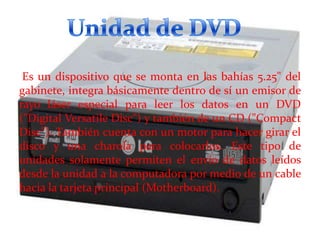 Es un dispositivo que se monta en las bahías 5.25" del
gabinete, integra básicamente dentro de sí un emisor de
rayo láser especial para leer los datos en un DVD
("Digital Versatile Disc") y también de un CD ("Compact
Disc"). También cuenta con un motor para hacer girar el
disco y una charola para colocarlos. Este tipo de
unidades solamente permiten el envío de datos leídos
desde la unidad a la computadora por medio de un cable
hacia la tarjeta principal (Motherboard).

 