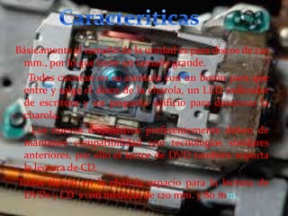 Básicamente el tamaño de la unidad es para discos de 120
mm., por lo que tiene un tamaño grande.
Todas cuentan en su carátula con un botón para que
entre y salga el disco de la charola, un LED indicador
de escritura y un pequeño orificio para desatorar la
charola.
Los nuevos dispositivos preferentemente deben de
mantener compatibilidad con tecnologías similares
anteriores, por ello el lector de DVD también soporta
la lectura de CD.
Todas tienen en la charola espacio para la lectura de
DVDs y CD´s con medidas de 120 mm. y 80 mm.

 