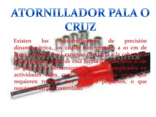 Existen
los
destornilladores
de
precisión
dinamométrica, los cuales son menores a 10 cm de
largo y tienen en el extremo contrario a la cabeza un
plano giratorio para de esta forma dar precisión al eje
de giro de la herramienta, éstos son empleados en
actividades tales como la relojería u otras que
requieren trabajar con tornillos pequeños, o que
requieran un par controlado.

 