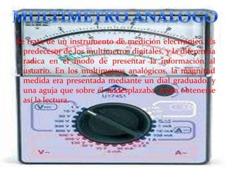 Se trata de un instrumento de medición electrónico. Es
predecesor de los multímetros digitales, y la diferencia
radica en el modo de presentar la información al
usuario. En los multímetros analógicos, la magnitud
medida era presentada mediante un dial graduado, y
una aguja que sobre él se desplazaba, hasta obtenerse
así la lectura.

 