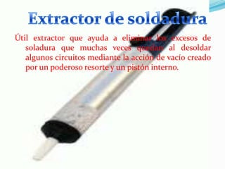 Útil extractor que ayuda a eliminar los excesos de
soladura que muchas veces quedan al desoldar
algunos circuitos mediante la acción de vacío creado
por un poderoso resorte y un pistón interno.

 