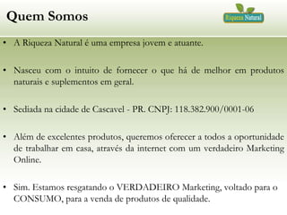 Quem Somos
• A Riqueza Natural é uma empresa jovem e atuante.

• Nasceu com o intuito de fornecer o que há de melhor em produtos
naturais e suplementos em geral.
• Sediada na cidade de Cascavel - PR. CNPJ: 118.382.900/0001-06
• Além de excelentes produtos, queremos oferecer a todos a oportunidade
de trabalhar em casa, através da internet com um verdadeiro Marketing
Online.
• Sim. Estamos resgatando o VERDADEIRO Marketing, voltado para o
CONSUMO, para a venda de produtos de qualidade.

 