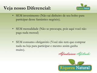 Veja nosso Diferencial:
• SEM investimento (Não sai dinheiro de seu bolso para
participar desse fantástico negócio).
• SEM mensalidade (Não se preocupe, pois aqui você não
paga nada mensal)

• SEM consumo obrigatório (Você não tem que comprar
nada na loja para participar e mesmo assim ganha
muito).

 