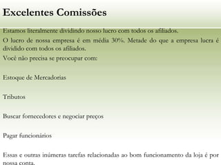 Excelentes Comissões
Estamos literalmente dividindo nosso lucro com todos os afiliados.
O lucro de nossa empresa é em média 30%. Metade do que a empresa lucra é
dividido com todos os afiliados.
Você não precisa se preocupar com:
Estoque de Mercadorias
Tributos
Buscar fornecedores e negociar preços
Pagar funcionários
Essas e outras inúmeras tarefas relacionadas ao bom funcionamento da loja é por
nossa conta.

 