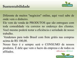 Sustentabilidade
Diferente de muitos "negócios" online, aqui você sabe de
onde vem o dinheiro.
Ele vem da venda de PRODUTOS que são entregues com
toda comodidade via correios no endereço dos clientes.
Você mesmo poderá testar a eficiência e seriedade de nosso
trabalho.
Vendemos para todo Brasil com frete grátis nas compras
acima de R$ 100,00.
Nosso foco é e sempre será o CONSUMO de nossos
produtos. É dele que vem o lucro da empresa e de todos os
afiliados.

 