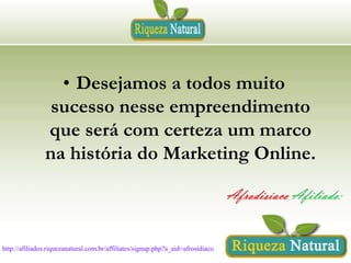 • Desejamos a todos muito
sucesso nesse empreendimento
que será com certeza um marco
na história do Marketing Online.

http://afiliados.riquezanatural.com.br/affiliates/signup.php?a_aid=afrosidiaco

 