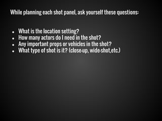 While planning each shot panel, ask yourself these questions:

●
●
●
●

What is the location setting?
How many actors do I need in the shot?
Any important props or vehicles in the shot?
What type of shot is it? (close-up, wide-shot,etc.)

 