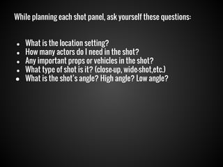 While planning each shot panel, ask yourself these questions:
What is the location setting?
● How many actors do I need in the shot?
● Any important props or vehicles in the shot?
● What type of shot is it? (close-up, wide-shot,etc.)
● What is the shot’s angle? High angle? Low angle?
●

 
