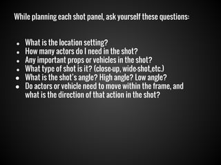 While planning each shot panel, ask yourself these questions:
What is the location setting?
● How many actors do I need in the shot?
● Any important props or vehicles in the shot?
● What type of shot is it? (close-up, wide-shot,etc.)
● What is the shot’s angle? High angle? Low angle?
● Do actors or vehicle need to move within the frame, and
what is the direction of that action in the shot?
●

 