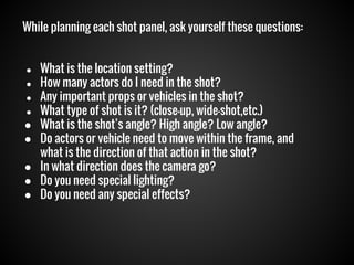 While planning each shot panel, ask yourself these questions:

●
●
●
●

●
●
●
●
●

What is the location setting?
How many actors do I need in the shot?
Any important props or vehicles in the shot?
What type of shot is it? (close-up, wide-shot,etc.)
What is the shot’s angle? High angle? Low angle?
Do actors or vehicle need to move within the frame, and
what is the direction of that action in the shot?
In what direction does the camera go?
Do you need special lighting?
Do you need any special effects?

 