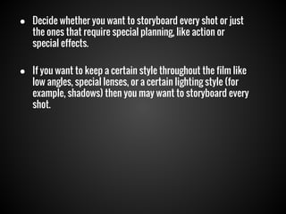 ● Decide whether you want to storyboard every shot or just
the ones that require special planning, like action or
special effects.
● If you want to keep a certain style throughout the film like
low angles, special lenses, or a certain lighting style (for
example, shadows) then you may want to storyboard every
shot.

 
