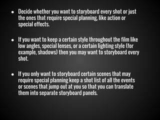 ● Decide whether you want to storyboard every shot or just
the ones that require special planning, like action or
special effects.
● If you want to keep a certain style throughout the film like
low angles, special lenses, or a certain lighting style (for
example, shadows) then you may want to storyboard every
shot.
● If you only want to storyboard certain scenes that may
require special planning keep a shot list of all the events
or scenes that jump out at you so that you can translate
them into separate storyboard panels.

 
