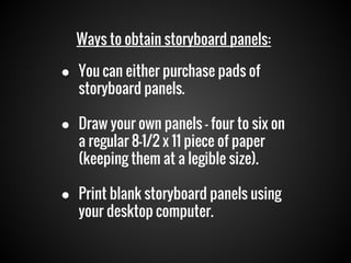 Ways to obtain storyboard panels:
● You can either purchase pads of
storyboard panels.
● Draw your own panels — four to six on
a regular 8-1/2 x 11 piece of paper
(keeping them at a legible size).
● Print blank storyboard panels using
your desktop computer.

 