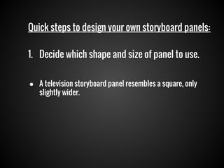 Quick steps to design your own storyboard panels:
1. Decide which shape and size of panel to use.
● A television storyboard panel resembles a square, only
slightly wider.

 