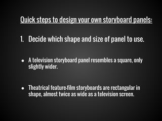 Quick steps to design your own storyboard panels:
1. Decide which shape and size of panel to use.
● A television storyboard panel resembles a square, only
slightly wider.
● Theatrical feature-film storyboards are rectangular in
shape, almost twice as wide as a television screen.

 