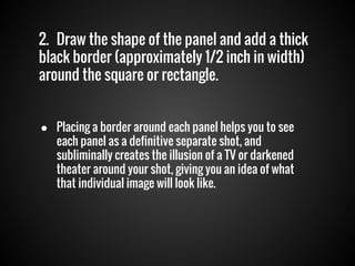 2. Draw the shape of the panel and add a thick
black border (approximately 1/2 inch in width)
around the square or rectangle.
● Placing a border around each panel helps you to see
each panel as a definitive separate shot, and
subliminally creates the illusion of a TV or darkened
theater around your shot, giving you an idea of what
that individual image will look like.

 