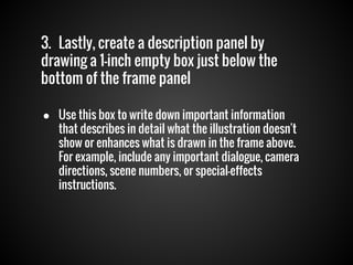 3. Lastly, create a description panel by
drawing a 1-inch empty box just below the
bottom of the frame panel
● Use this box to write down important information
that describes in detail what the illustration doesn't
show or enhances what is drawn in the frame above.
For example, include any important dialogue, camera
directions, scene numbers, or special-effects
instructions.

 
