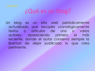 Contenido

¿Qué es un blog?
Un blog es un sitio web periódicamente
actualizado que recopila cronológicamente
textos
o
artículos
de
uno
o
varios
autores,
apareciendo
primero
el
más
reciente, donde el autor conserva siempre la
libertad de dejar publicado lo que crea
pertinente.

 