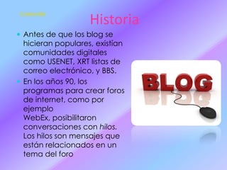 Contenido

Historia

 Antes de que los blog se

hicieran populares, existían
comunidades digitales
como USENET, XRT listas de
correo electrónico, y BBS.
 En los años 90, los
programas para crear foros
de internet, como por
ejemplo
WebEx, posibilitaron
conversaciones con hilos.
Los hilos son mensajes que
están relacionados en un
tema del foro

 