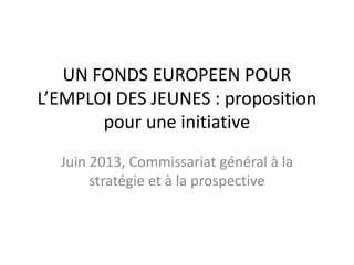 UN FONDS EUROPEEN POUR
L’EMPLOI DES JEUNES : proposition
pour une initiative
Juin 2013, Commissariat général à la
stratégie et à la prospective

 