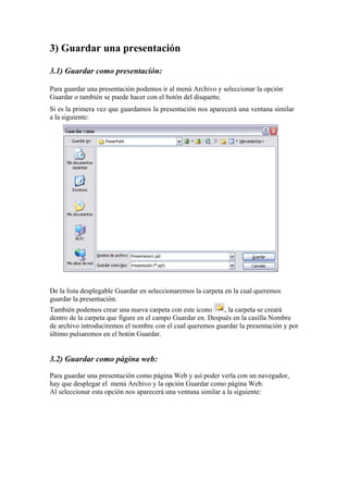 3) Guardar una presentación
3.1) Guardar como presentación:
Para guardar una presentación podemos ir al menú Archivo y seleccionar la opción
Guardar o también se puede hacer con el botón del disquette.
Si es la primera vez que guardamos la presentación nos aparecerá una ventana similar
a la siguiente:

De la lista desplegable Guardar en seleccionaremos la carpeta en la cual queremos
guardar la presentación.
También podemos crear una nueva carpeta con este icono
, la carpeta se creará
dentro de la carpeta que figure en el campo Guardar en. Después en la casilla Nombre
de archivo introduciremos el nombre con el cual queremos guardar la presentación y por
último pulsaremos en el botón Guardar.

3.2) Guardar como página web:
Para guardar una presentación como página Web y así poder verla con un navegador,
hay que desplegar el menú Archivo y la opción Guardar como página Web.
Al seleccionar esta opción nos aparecerá una ventana similar a la siguiente:

 